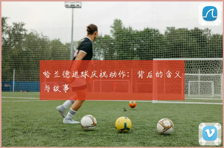 哈兰德进球庆祝动作：背后的含义与故事
