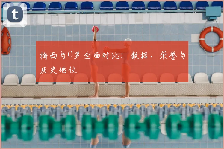 梅西与C罗全面对比:数据、荣誉与历史地位